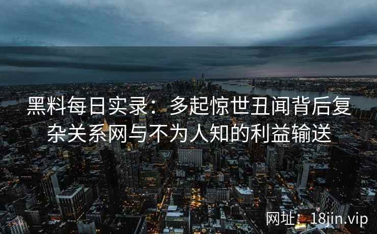 黑料每日实录：多起惊世丑闻背后复杂关系网与不为人知的利益输送