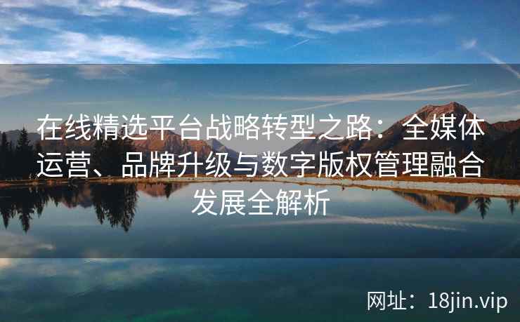在线精选平台战略转型之路：全媒体运营、品牌升级与数字版权管理融合发展全解析