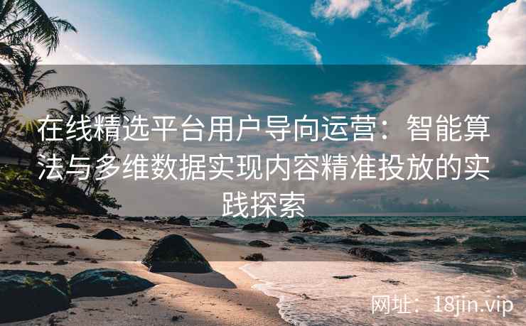 在线精选平台用户导向运营：智能算法与多维数据实现内容精准投放的实践探索
