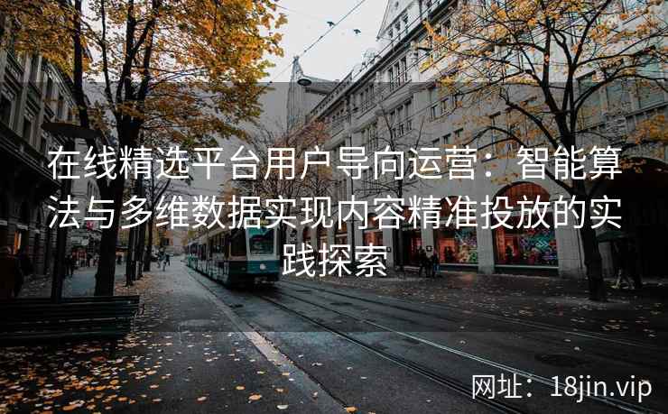 在线精选平台用户导向运营：智能算法与多维数据实现内容精准投放的实践探索