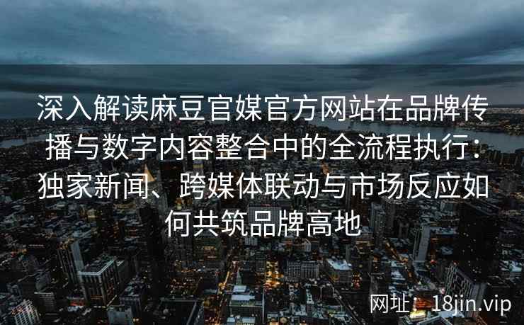 深入解读麻豆官媒官方网站在品牌传播与数字内容整合中的全流程执行：独家新闻、跨媒体联动与市场反应如何共筑品牌高地