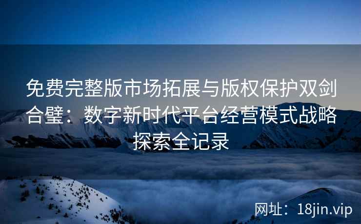 免费完整版市场拓展与版权保护双剑合璧：数字新时代平台经营模式战略探索全记录