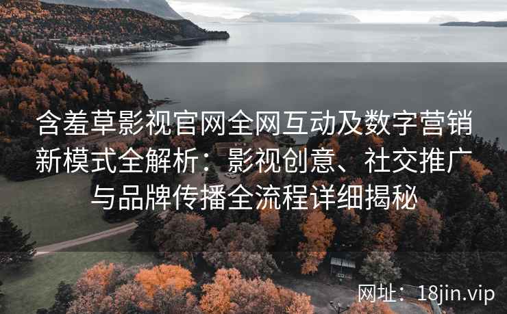 含羞草影视官网全网互动及数字营销新模式全解析：影视创意、社交推广与品牌传播全流程详细揭秘