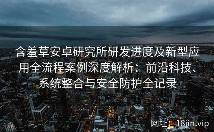 含羞草安卓研究所研发进度及新型应用全流程案例深度解析：前沿科技、系统整合与安全防护全记录