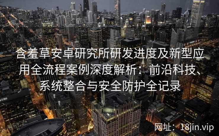 含羞草安卓研究所研发进度及新型应用全流程案例深度解析：前沿科技、系统整合与安全防护全记录
