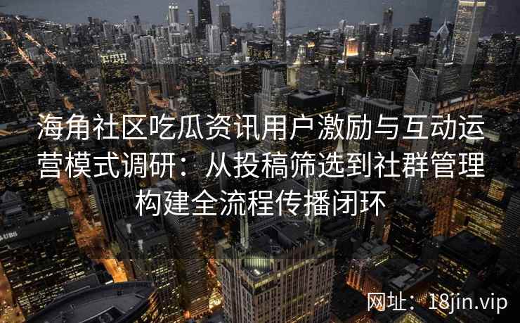 海角社区吃瓜资讯用户激励与互动运营模式调研：从投稿筛选到社群管理构建全流程传播闭环