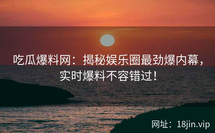 吃瓜爆料网：揭秘娱乐圈最劲爆内幕，实时爆料不容错过！