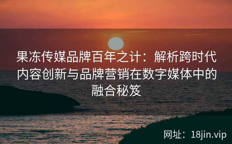 果冻传媒品牌百年之计：解析跨时代内容创新与品牌营销在数字媒体中的融合秘笈
