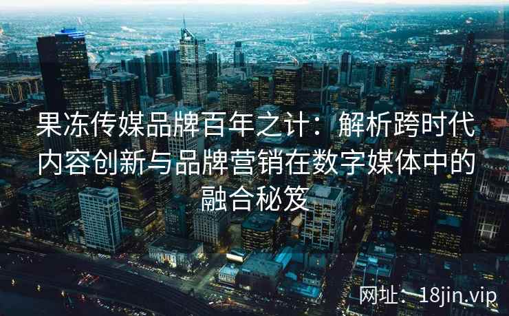 果冻传媒品牌百年之计：解析跨时代内容创新与品牌营销在数字媒体中的融合秘笈