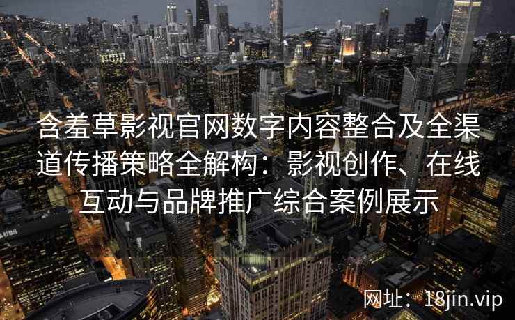 含羞草影视官网数字内容整合及全渠道传播策略全解构：影视创作、在线互动与品牌推广综合案例展示