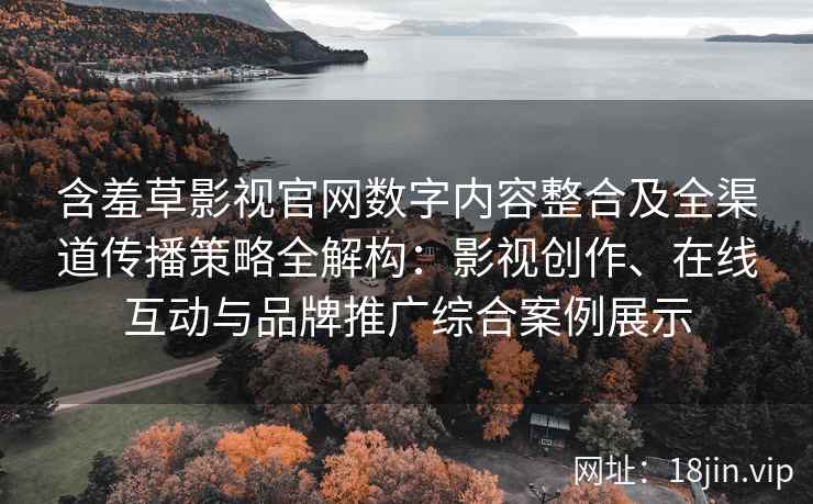 含羞草影视官网数字内容整合及全渠道传播策略全解构：影视创作、在线互动与品牌推广综合案例展示