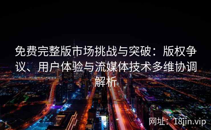 免费完整版市场挑战与突破：版权争议、用户体验与流媒体技术多维协调解析