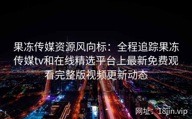 果冻传媒资源风向标：全程追踪果冻传媒tv和在线精选平台上最新免费观看完整版视频更新动态