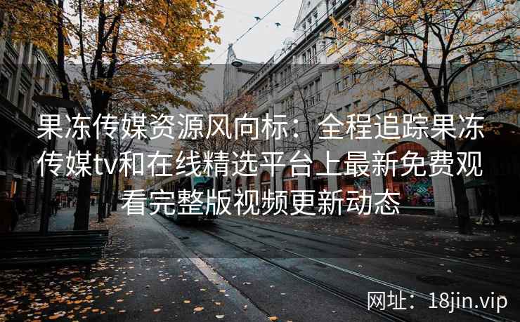 果冻传媒资源风向标：全程追踪果冻传媒tv和在线精选平台上最新免费观看完整版视频更新动态