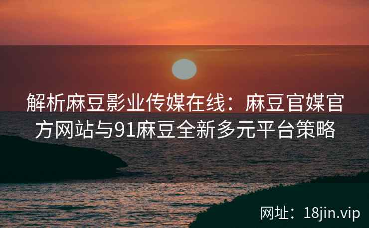 解析麻豆影业传媒在线：麻豆官媒官方网站与91麻豆全新多元平台策略