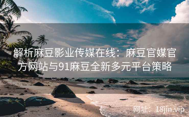 解析麻豆影业传媒在线：麻豆官媒官方网站与91麻豆全新多元平台策略