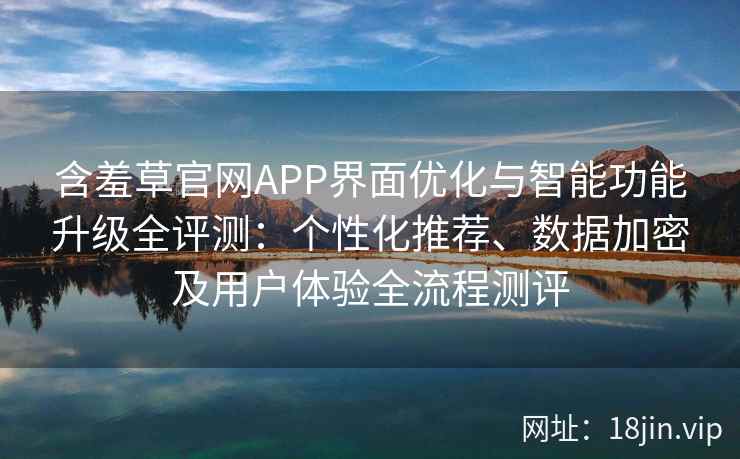 含羞草官网APP界面优化与智能功能升级全评测：个性化推荐、数据加密及用户体验全流程测评