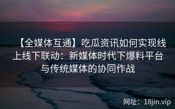 【全媒体互通】吃瓜资讯如何实现线上线下联动：新媒体时代下爆料平台与传统媒体的协同作战