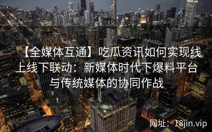 【全媒体互通】吃瓜资讯如何实现线上线下联动：新媒体时代下爆料平台与传统媒体的协同作战