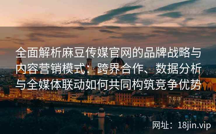 全面解析麻豆传媒官网的品牌战略与内容营销模式：跨界合作、数据分析与全媒体联动如何共同构筑竞争优势