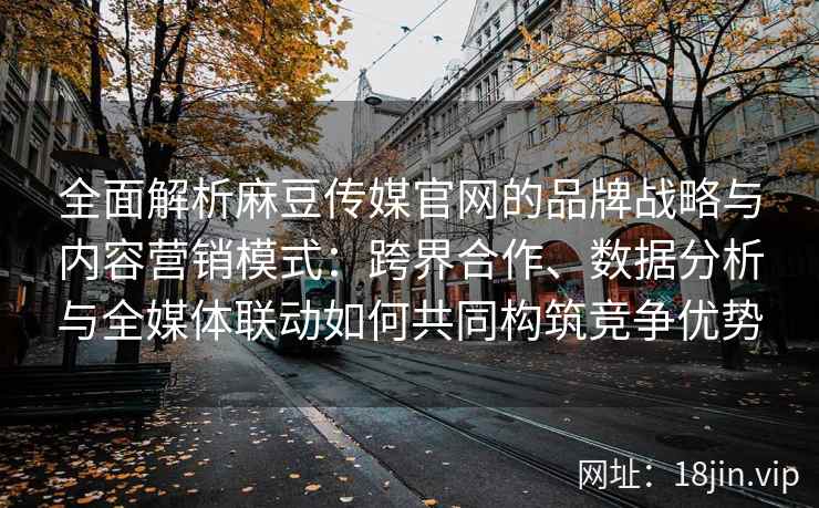 全面解析麻豆传媒官网的品牌战略与内容营销模式：跨界合作、数据分析与全媒体联动如何共同构筑竞争优势