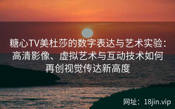 糖心TV美杜莎的数字表达与艺术实验：高清影像、虚拟艺术与互动技术如何再创视觉传达新高度