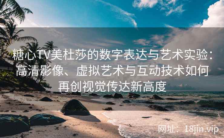 糖心TV美杜莎的数字表达与艺术实验：高清影像、虚拟艺术与互动技术如何再创视觉传达新高度