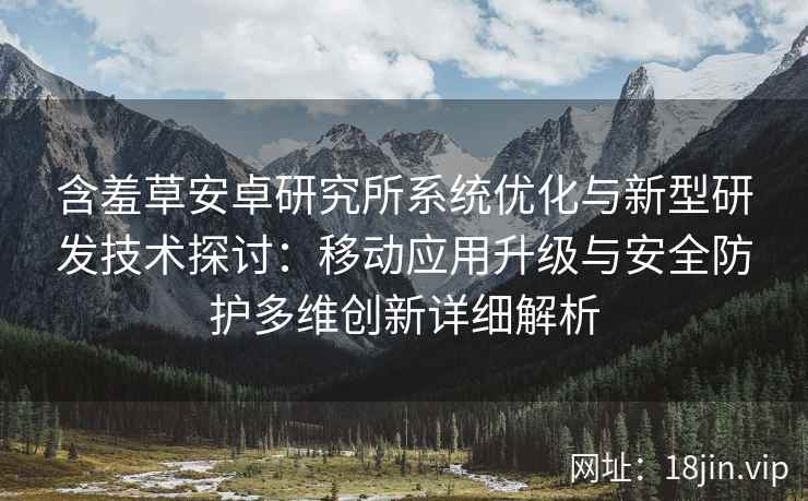 含羞草安卓研究所系统优化与新型研发技术探讨：移动应用升级与安全防护多维创新详细解析
