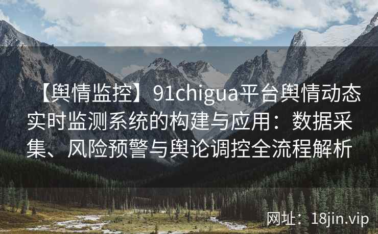 【舆情监控】91chigua平台舆情动态实时监测系统的构建与应用：数据采集、风险预警与舆论调控全流程解析