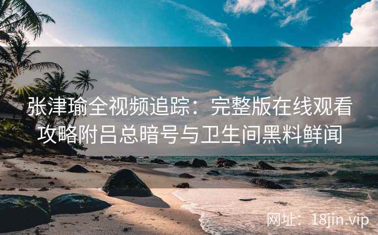 张津瑜全视频追踪：完整版在线观看攻略附吕总暗号与卫生间黑料鲜闻
