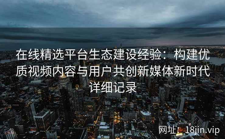 在线精选平台生态建设经验：构建优质视频内容与用户共创新媒体新时代详细记录