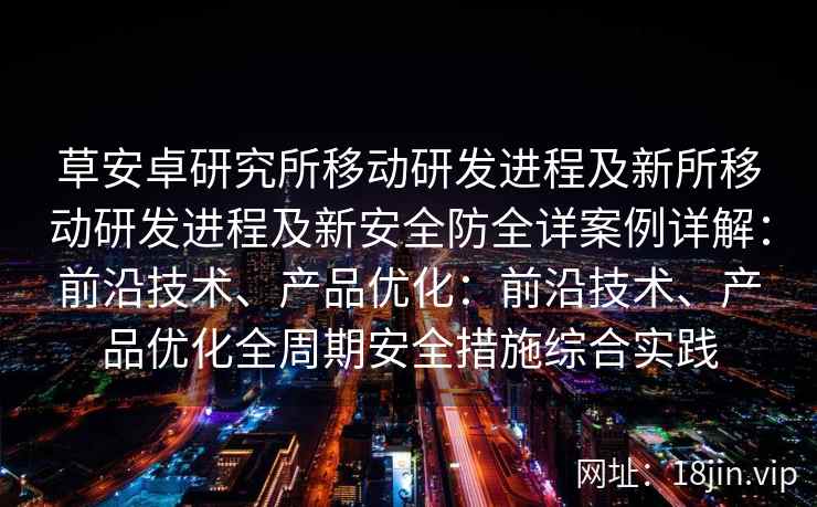 草安卓研究所移动研发进程及新所移动研发进程及新安全防全详案例详解：前沿技术、产品优化：前沿技术、产品优化全周期安全措施综合实践