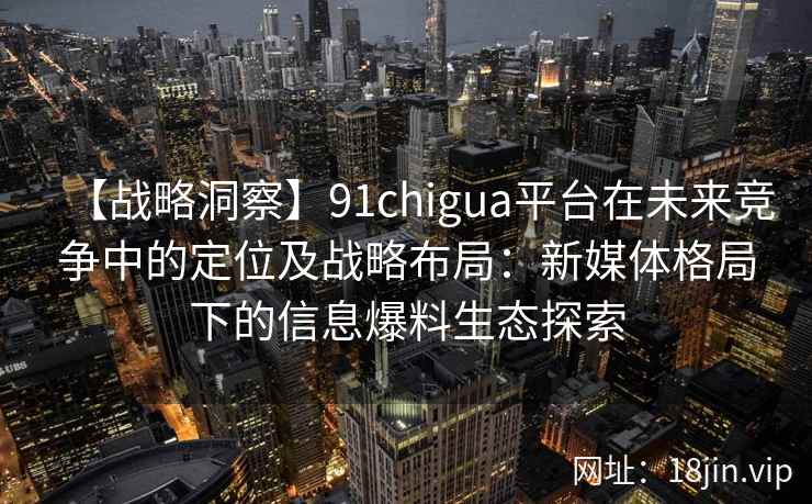 【战略洞察】91chigua平台在未来竞争中的定位及战略布局：新媒体格局下的信息爆料生态探索