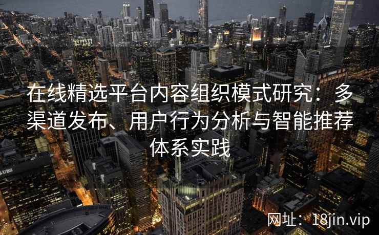 在线精选平台内容组织模式研究：多渠道发布、用户行为分析与智能推荐体系实践