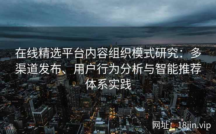 在线精选平台内容组织模式研究：多渠道发布、用户行为分析与智能推荐体系实践