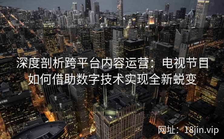 深度剖析跨平台内容运营：电视节目如何借助数字技术实现全新蜕变