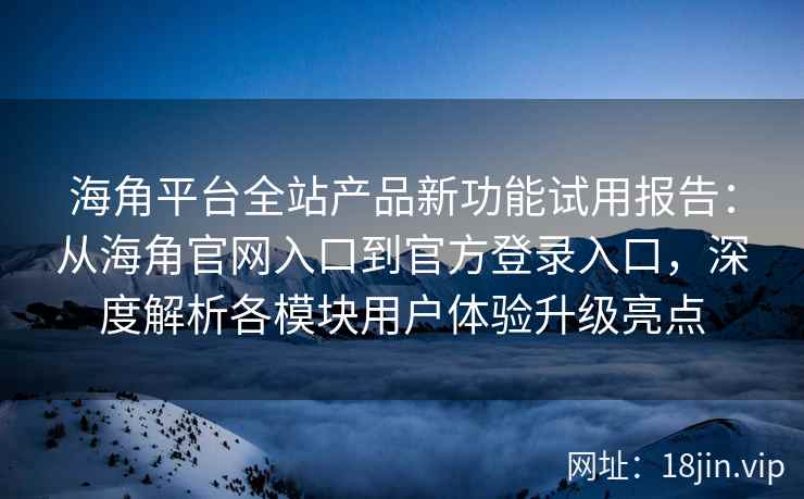 海角平台全站产品新功能试用报告：从海角官网入口到官方登录入口，深度解析各模块用户体验升级亮点