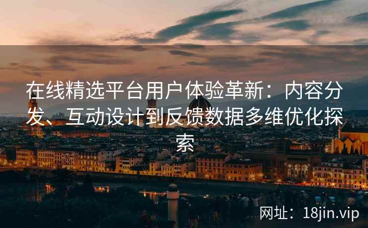 在线精选平台用户体验革新：内容分发、互动设计到反馈数据多维优化探索