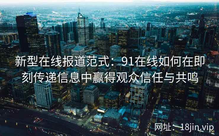 新型在线报道范式：91在线如何在即刻传递信息中赢得观众信任与共鸣