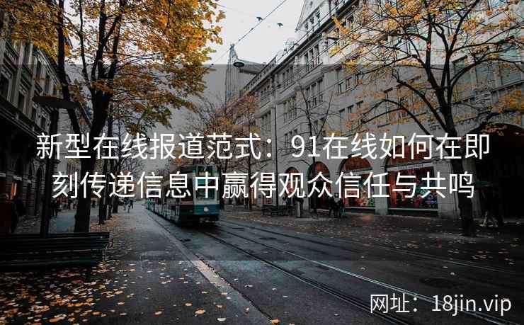 新型在线报道范式：91在线如何在即刻传递信息中赢得观众信任与共鸣