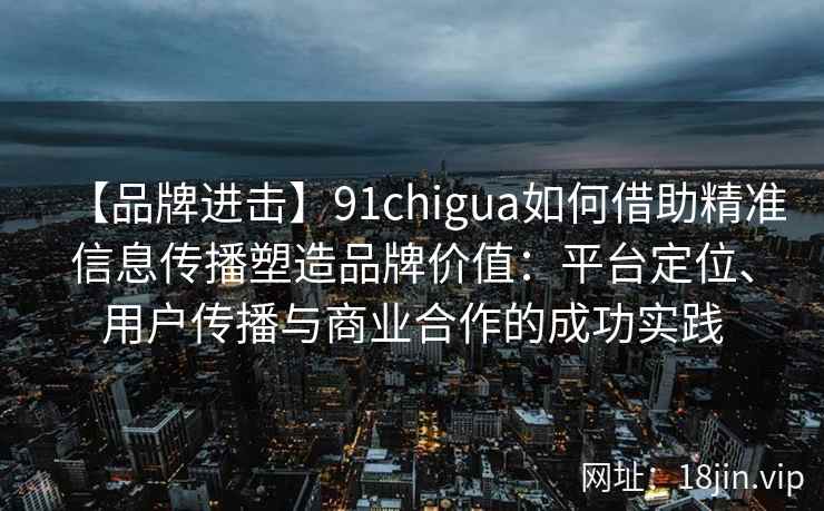 【品牌进击】91chigua如何借助精准信息传播塑造品牌价值：平台定位、用户传播与商业合作的成功实践