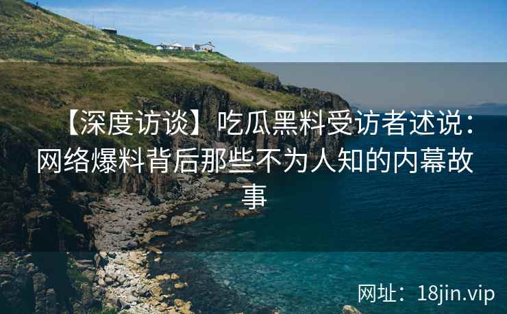 【深度访谈】吃瓜黑料受访者述说：网络爆料背后那些不为人知的内幕故事