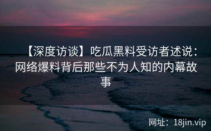 【深度访谈】吃瓜黑料受访者述说：网络爆料背后那些不为人知的内幕故事