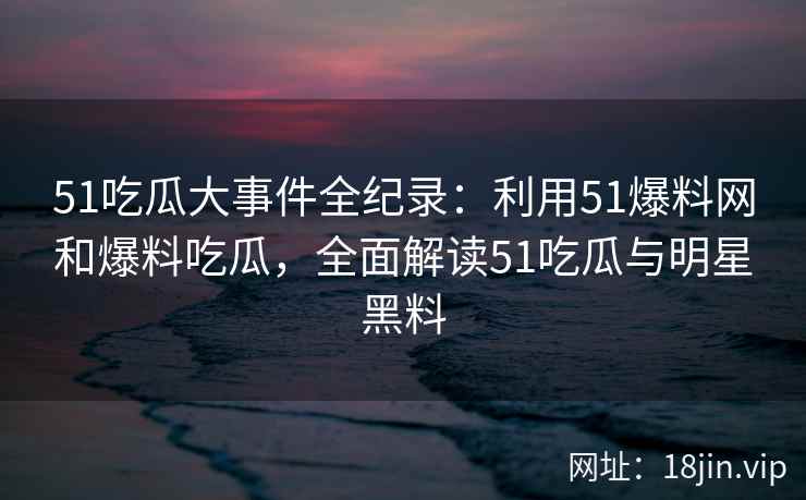 51吃瓜大事件全纪录：利用51爆料网和爆料吃瓜，全面解读51吃瓜与明星黑料