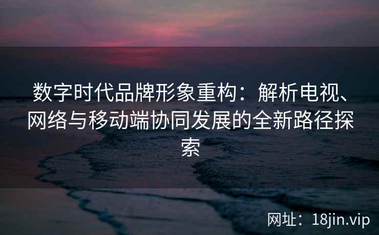 数字时代品牌形象重构：解析电视、网络与移动端协同发展的全新路径探索