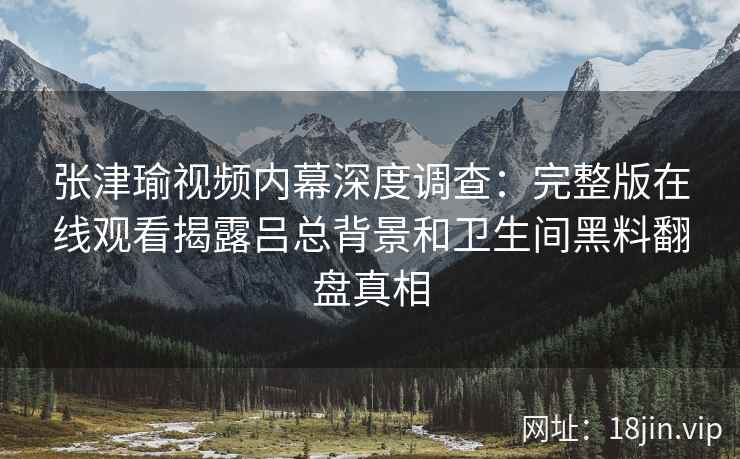 张津瑜视频内幕深度调查：完整版在线观看揭露吕总背景和卫生间黑料翻盘真相