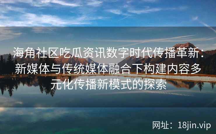 海角社区吃瓜资讯数字时代传播革新：新媒体与传统媒体融合下构建内容多元化传播新模式的探索
