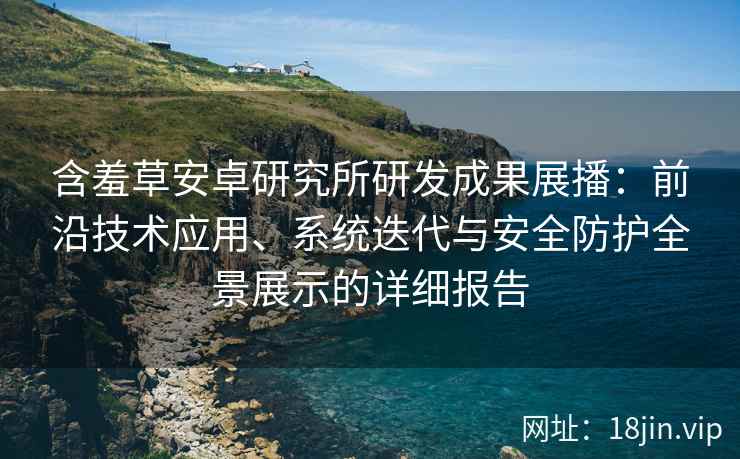 含羞草安卓研究所研发成果展播：前沿技术应用、系统迭代与安全防护全景展示的详细报告