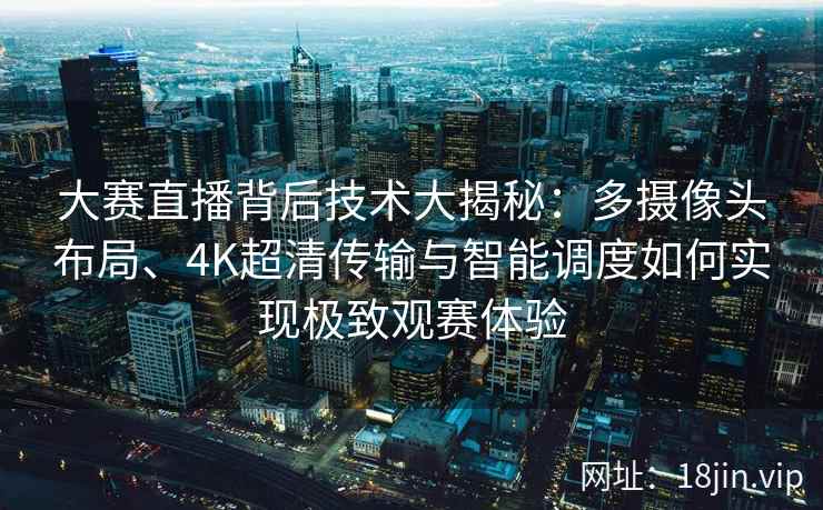 大赛直播背后技术大揭秘：多摄像头布局、4K超清传输与智能调度如何实现极致观赛体验
