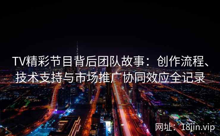 TV精彩节目背后团队故事：创作流程、技术支持与市场推广协同效应全记录